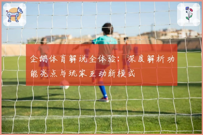 企鹅体育解说全体验：深度解析功能亮点与玩家互动新模式