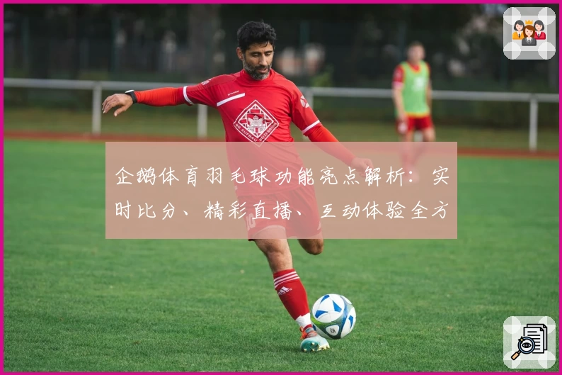 企鹅体育羽毛球功能亮点解析：实时比分、精彩直播、互动体验全方位评测