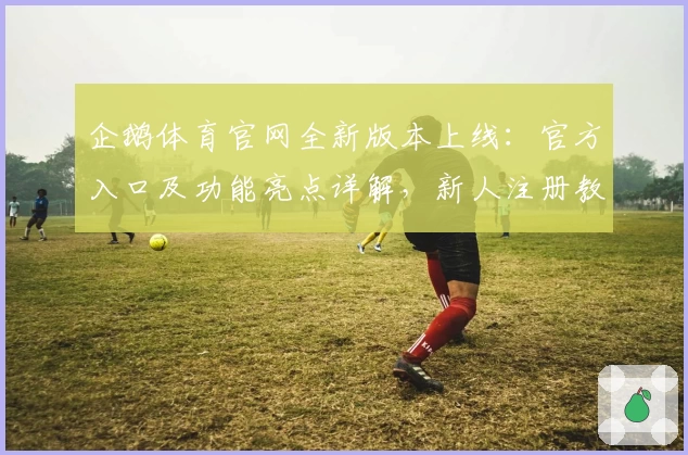 企鹅体育官网全新版本上线：官方入口及功能亮点详解，新人注册教程一篇搞定