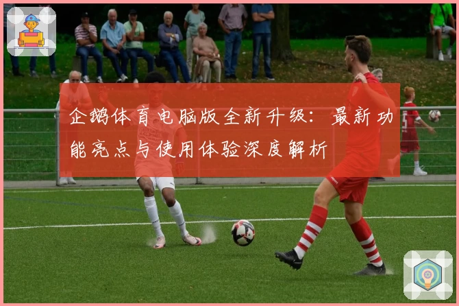 企鹅体育电脑版全新升级：最新功能亮点与使用体验深度解析