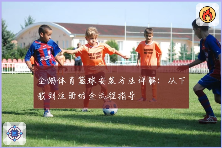 企鹅体育篮球安装方法详解：从下载到注册的全流程指导