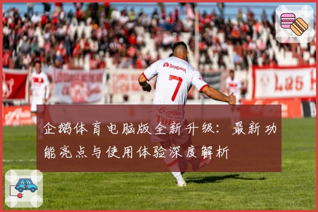 企鹅体育电脑版全新升级：最新功能亮点与使用体验深度解析
