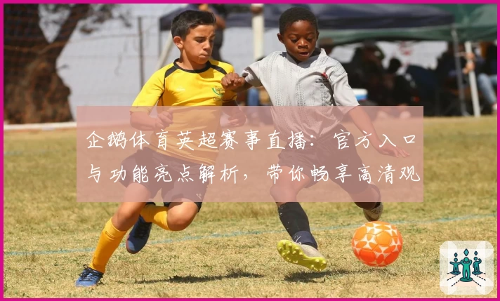 企鹅体育英超赛事直播：官方入口与功能亮点解析，带你畅享高清观赛体验