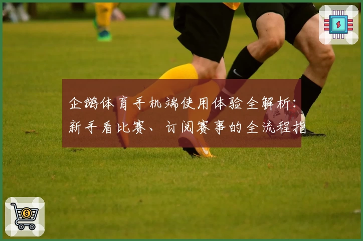 企鹅体育手机端使用体验全解析：新手看比赛、订阅赛事的全流程指南