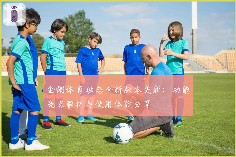 企鹅体育动态全新版本更新：功能亮点解析与使用体验分享