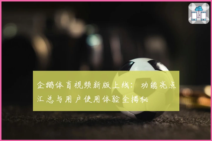 企鹅体育视频新版上线：功能亮点汇总与用户使用体验全揭秘