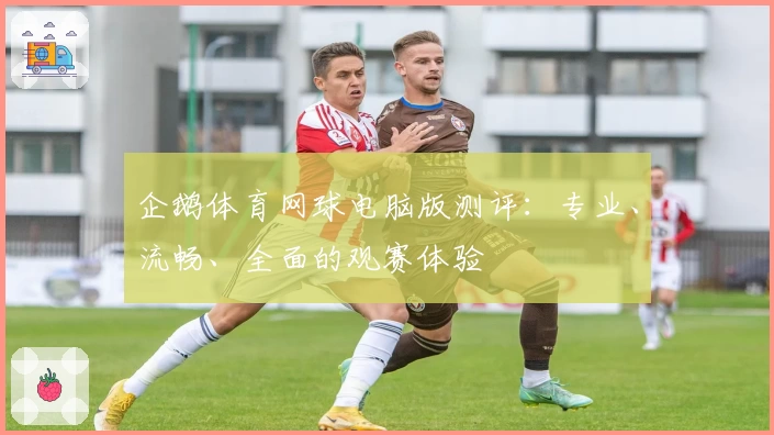 企鹅体育网球电脑版测评：专业、流畅、全面的观赛体验