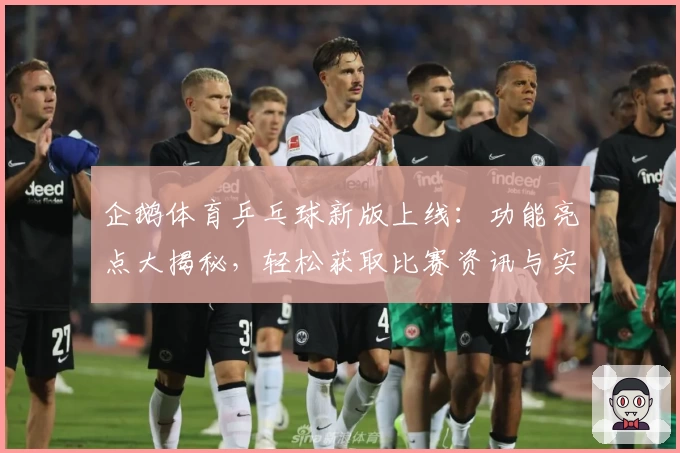 企鹅体育乒乓球新版上线：功能亮点大揭秘，轻松获取比赛资讯与实时视频