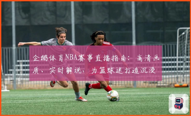 企鹅体育NBA赛事直播指南：高清画质、实时解说，为篮球迷打造沉浸式观看体验