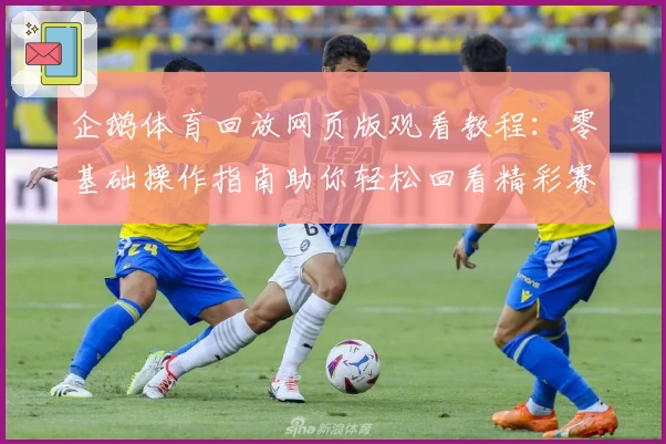 企鹅体育回放网页版观看教程：零基础操作指南助你轻松回看精彩赛事
