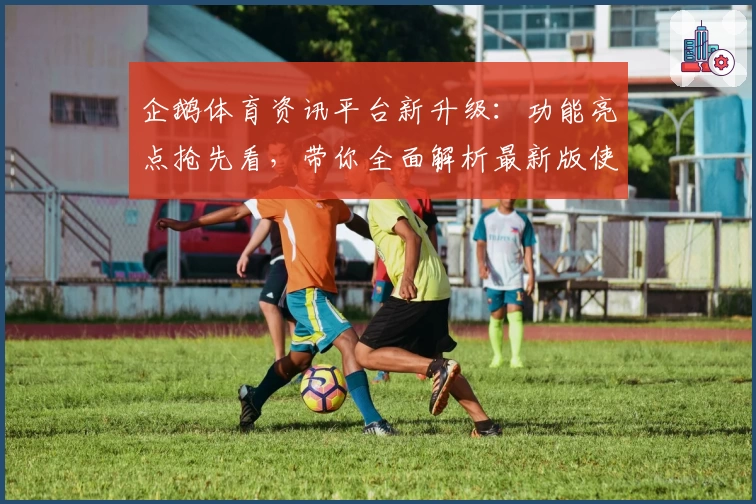 企鹅体育资讯平台新升级：功能亮点抢先看，带你全面解析最新版使用体验