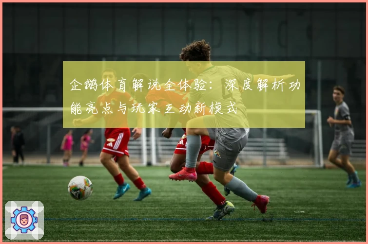 企鹅体育解说全体验：深度解析功能亮点与玩家互动新模式