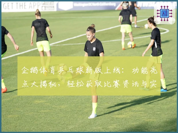 企鹅体育乒乓球新版上线：功能亮点大揭秘，轻松获取比赛资讯与实时视频