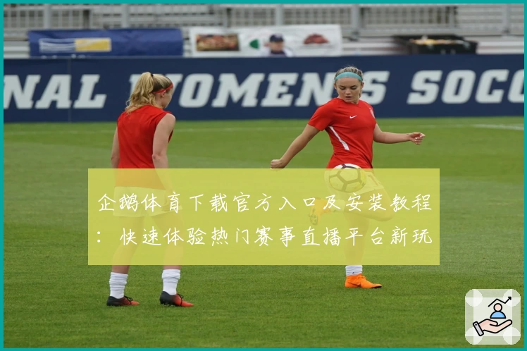 企鹅体育下载官方入口及安装教程：快速体验热门赛事直播平台新玩法